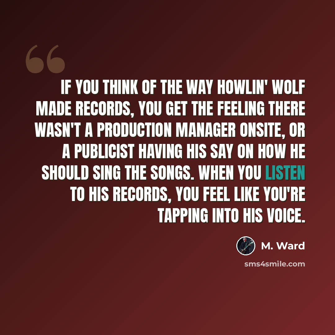 “If you think of the way Howlin' Wolf made records, you get the feeling there wasn't a production manager onsite, or a publicist having his say on how he should sing the songs. When you listen to his records, you feel like you're tapping into his voice.” quote by M. Ward