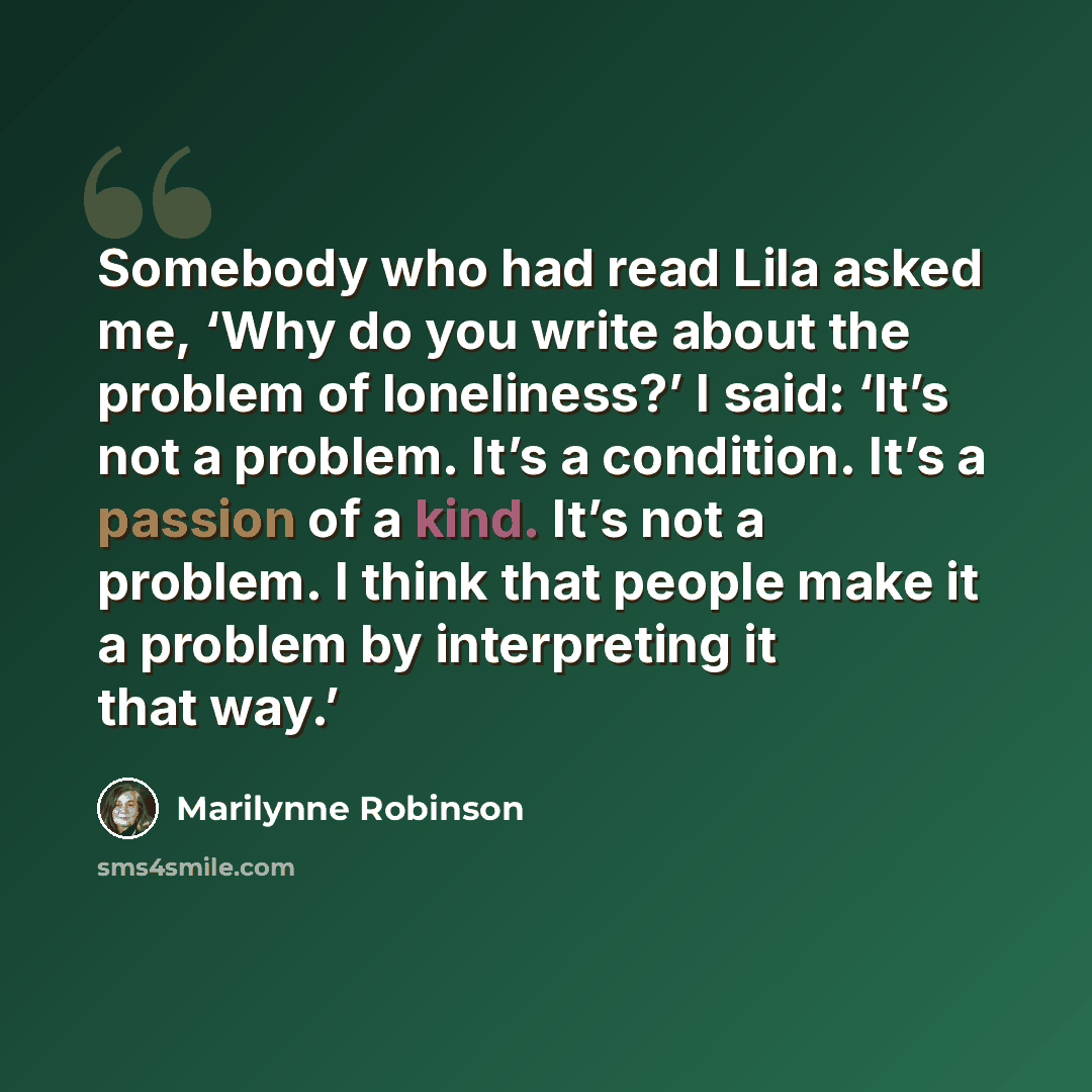 “Somebody who had read Lila asked me, ‘Why do you write about the problem of loneliness?’ I said: ‘It’s not a problem. It’s a condition. It’s a passion of a kind. It’s not a problem. I think that people make it a problem by interpreting it that way.’” quote by Marilynne Robinson