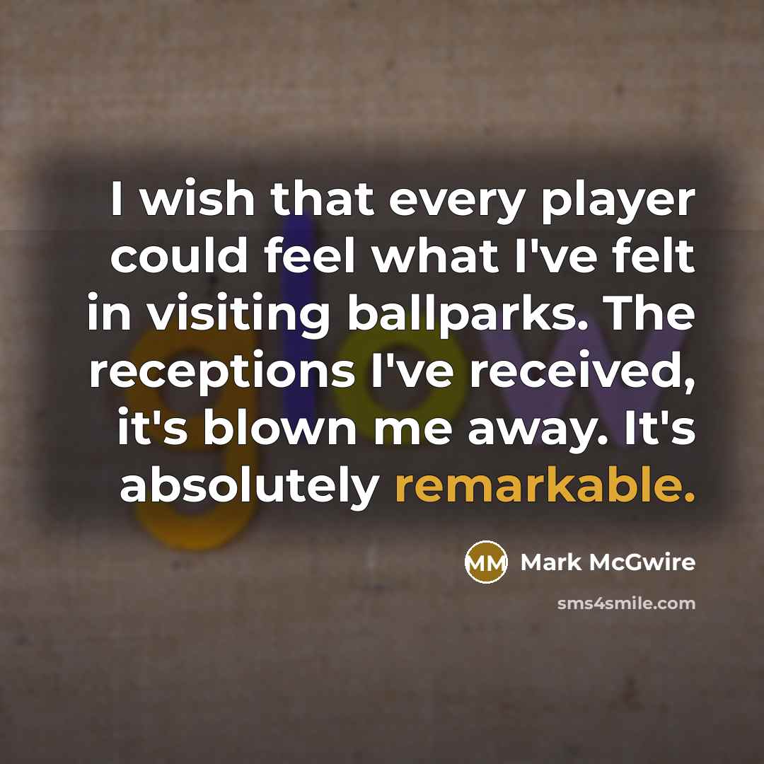 “I wish that every player could feel what I've felt in visiting ballparks. The receptions I've received, it's blown me away. It's absolutely remarkable.” quote by Mark McGwire