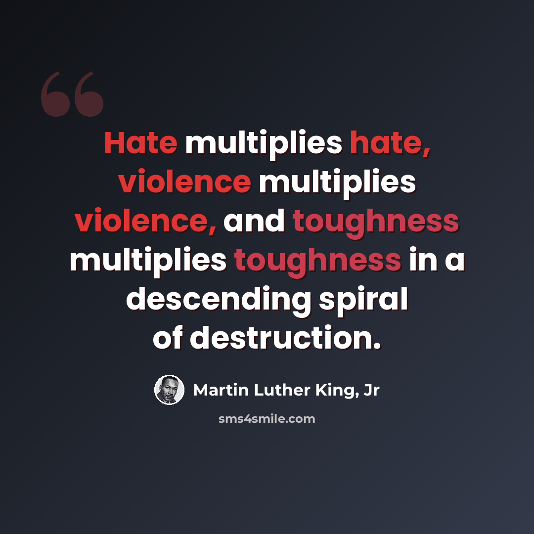 “Hate multiplies hate, violence multiplies violence, and toughness multiplies toughness in a descending spiral of destruction.” quote by Martin Luther King, Jr