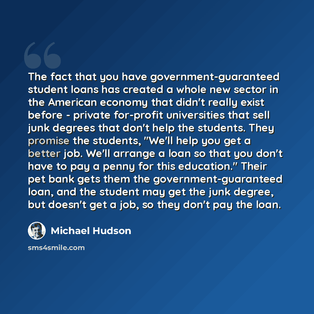 “The fact that you have government-guaranteed student loans has created a whole new sector in the American economy that didn't really exist before - private for-profit universities that sell junk degrees that don't help the students. They promise the students, "We'll help you get a better job…” quote by Michael Hudson