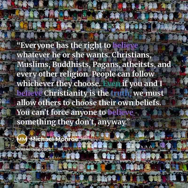 “Everyone has the right to believe whatever he or she wants. Christians, Muslims, Buddhists, Pagans, atheitsts, and every other religion. People can follow whichever they choose. Even if you and I believe Christianity is the truth, we must allow others to choose their own beliefs. You can’t force…” quote by Michael Monroe