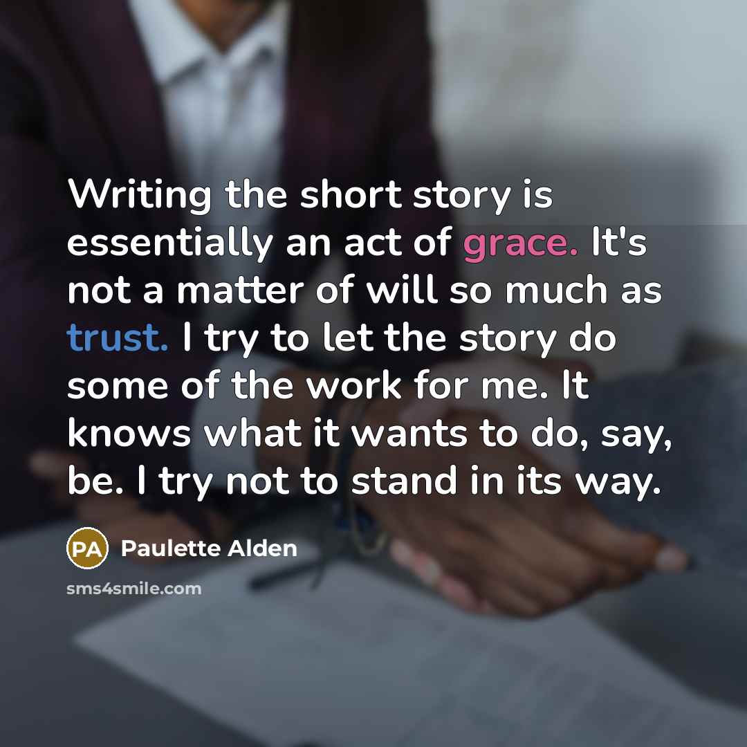 “Writing the short story is essentially an act of grace. It's not a matter of will so much as trust. I try to let the story do some of the work for me. It knows what it wants to do, say, be. I try not to stand in its way.” quote by Paulette Alden