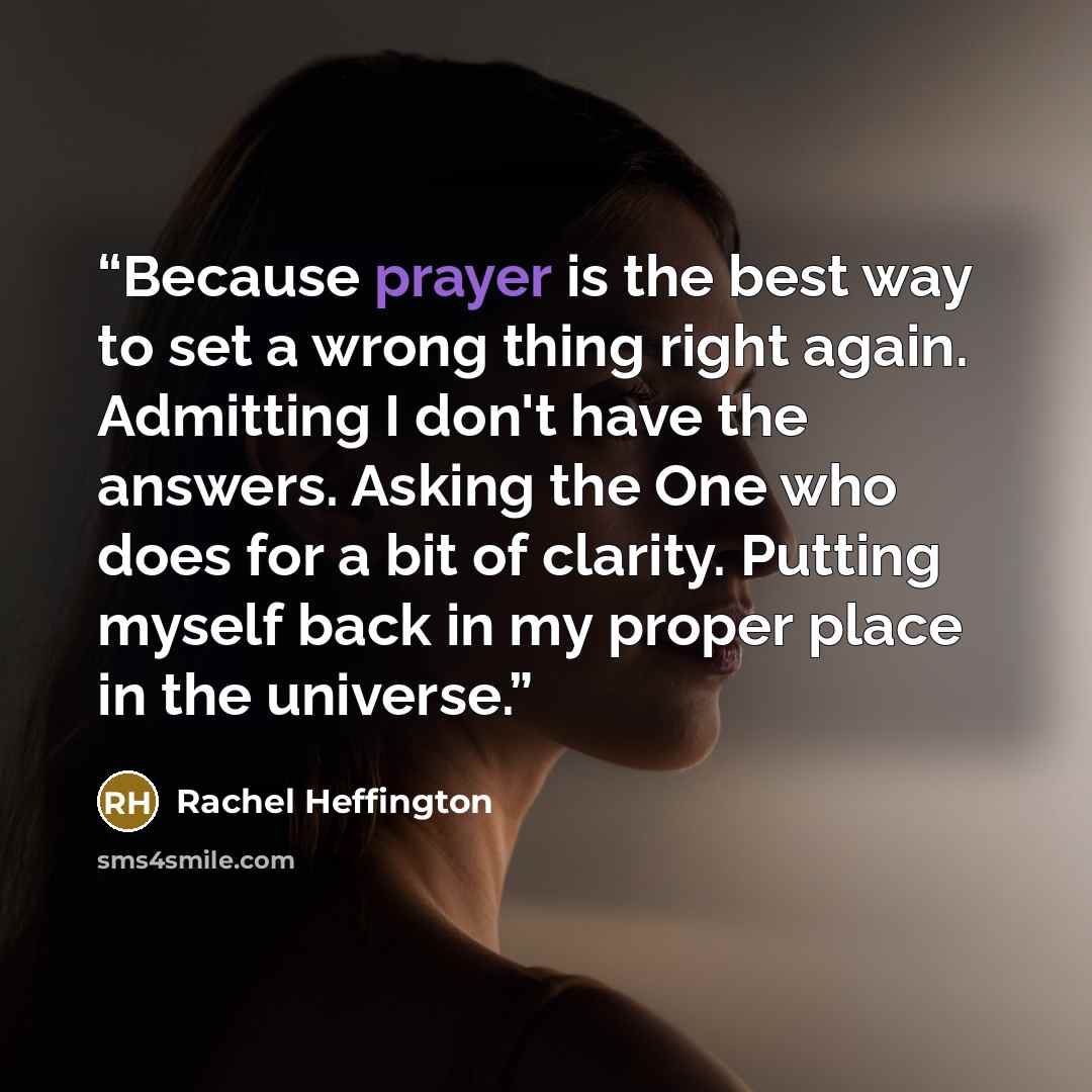 “Because prayer is the best way to set a wrong thing right again. Admitting I don't have the answers. Asking the One who does for a bit of clarity. Putting myself back in my proper place in the universe.” quote by Rachel Heffington