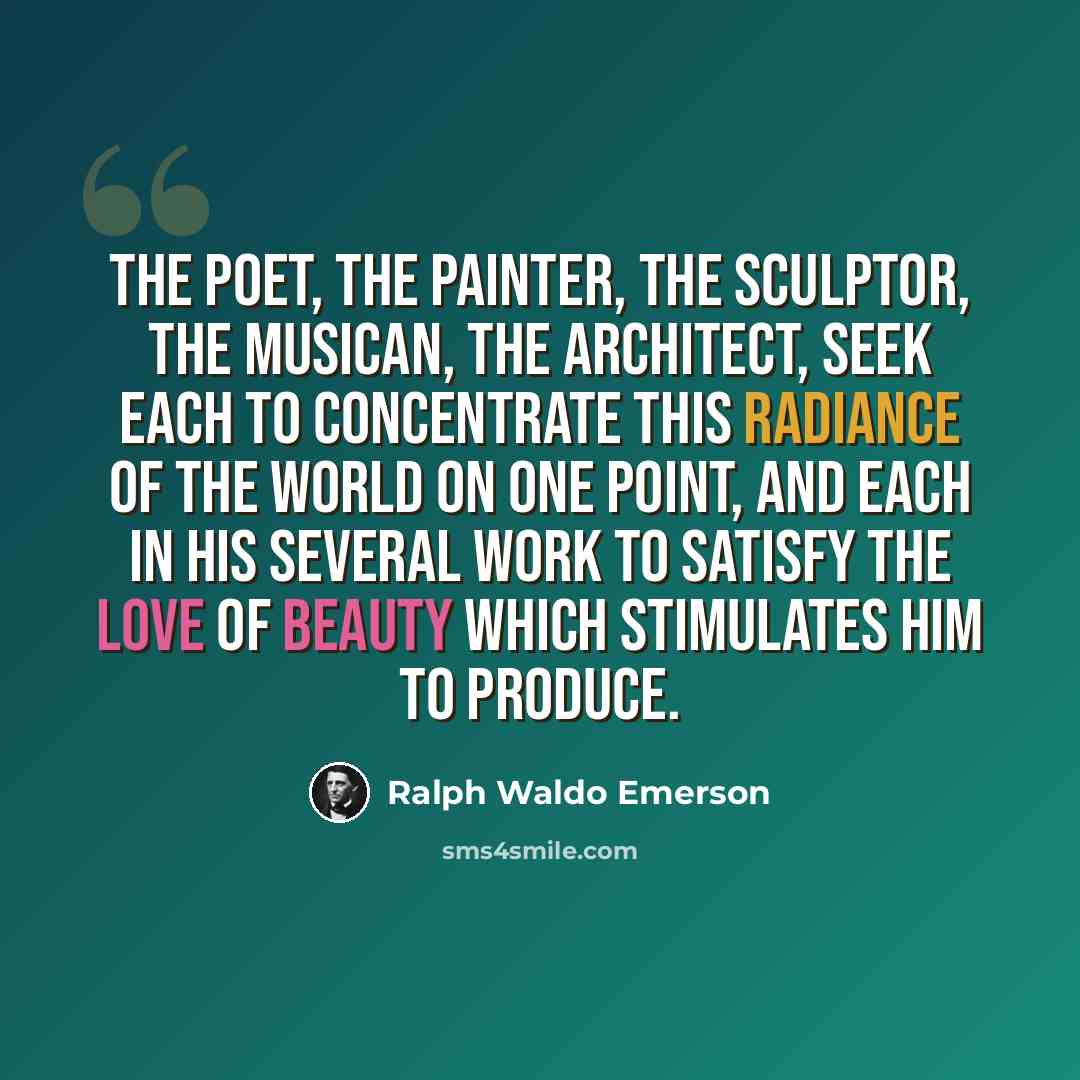 “The poet, the painter, the sculptor, the musican, the architect, seek each to concentrate this radiance of the world on one point, and each in his several work to satisfy the love of beauty which stimulates him to produce.” quote by Ralph Waldo Emerson
