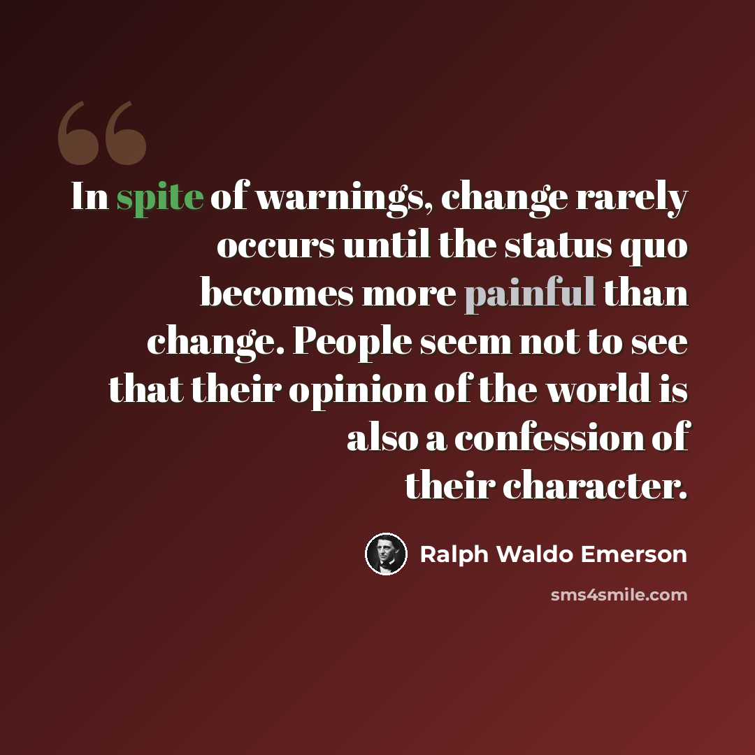 “In spite of warnings, change rarely occurs until the status quo becomes more painful than change. People seem not to see that their opinion of the world is also a confession of their character.” quote by Ralph Waldo Emerson