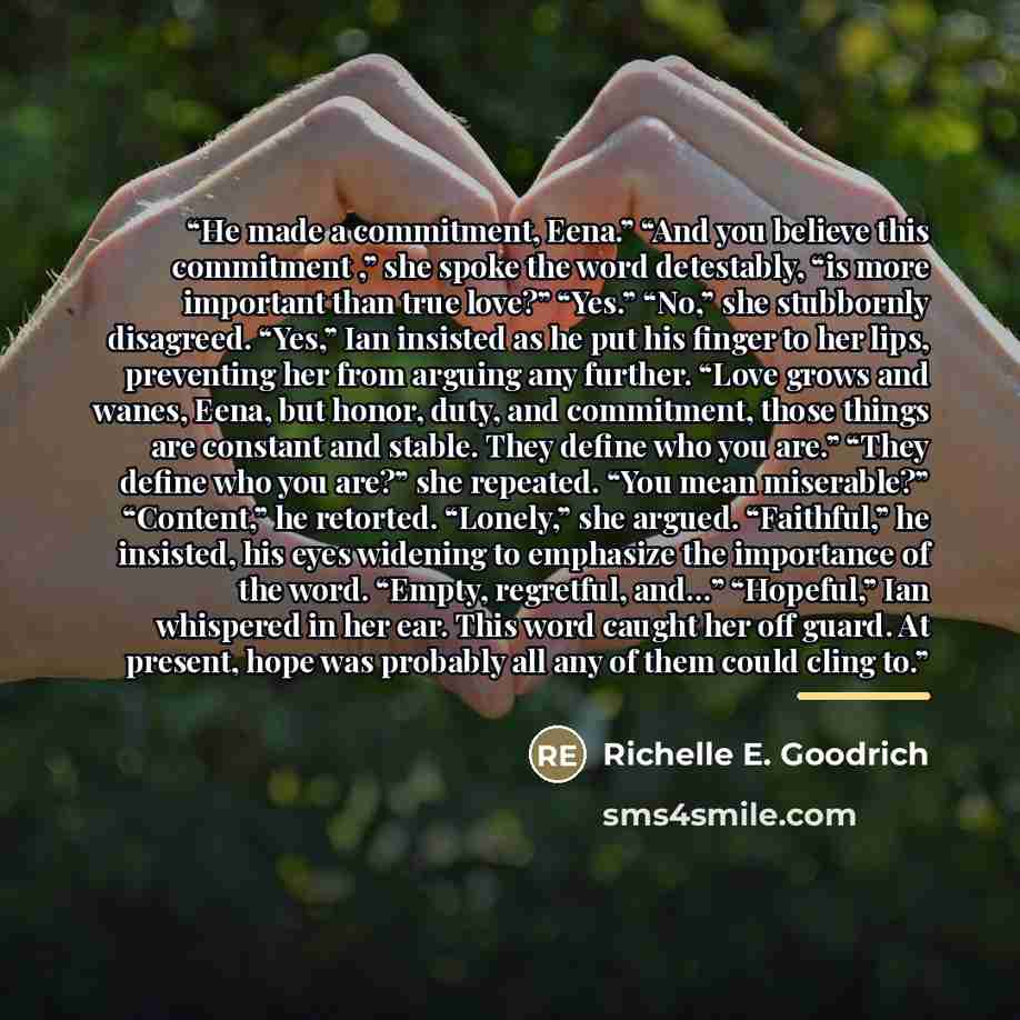 “He made a commitment, Eena.” “And you believe this commitment ,” she spoke the word detestably, “is more important than true love?” “Yes.” “No,” she stubbornly disagreed. “Yes,” Ian insisted as he put his finger to her lips, preventing her from arguing any further. “Love grows and wanes, Eena, but…” quote by Richelle E. Goodrich