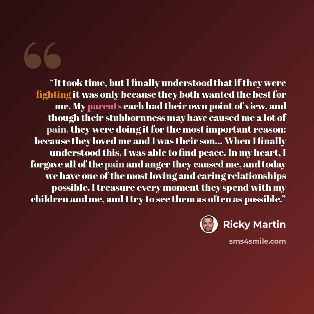 “It took time, but I finally understood that if they were fighting it was only because they both wanted the best for me. My parents each had their own point of view, and though their stubbornness may have caused me a lot of pain, they were doing it for the most important reason: because they loved…” quote by Ricky Martin