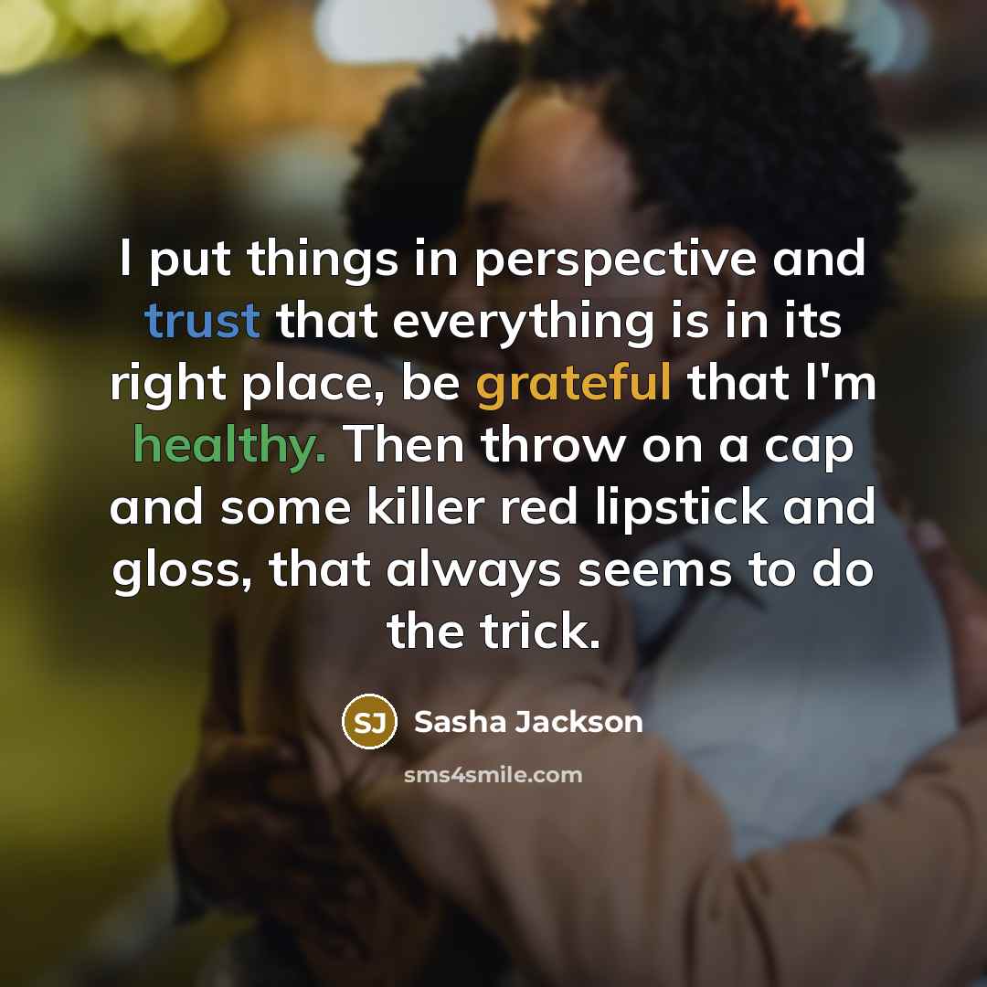 “I put things in perspective and trust that everything is in its right place, be grateful that I'm healthy. Then throw on a cap and some killer red lipstick and gloss, that always seems to do the trick.” quote by Sasha Jackson