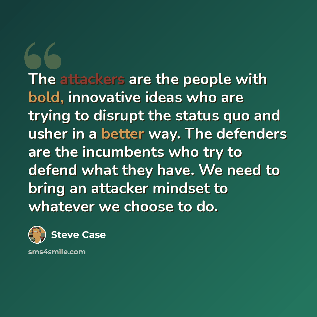 “The attackers are the people with bold, innovative ideas who are trying to disrupt the status quo and usher in a better way. The defenders are the incumbents who try to defend what they have. We need to bring an attacker mindset to whatever we choose to do.” quote by Steve Case