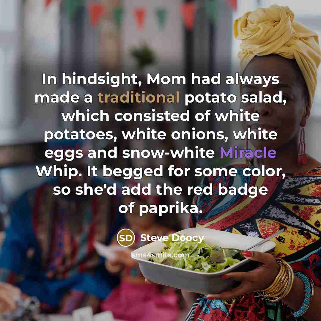 “In hindsight, Mom had always made a traditional potato salad, which consisted of white potatoes, white onions, white eggs and snow-white Miracle Whip. It begged for some color, so she'd add the red badge of paprika.” quote by Steve Doocy
