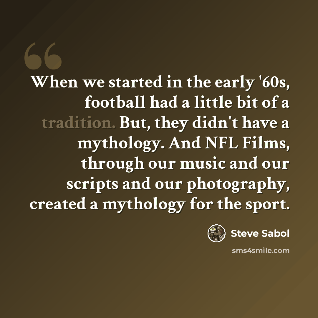 “When we started in the early '60s, football had a little bit of a tradition. But, they didn't have a mythology. And NFL Films, through our music and our scripts and our photography, created a mythology for the sport.” quote by Steve Sabol