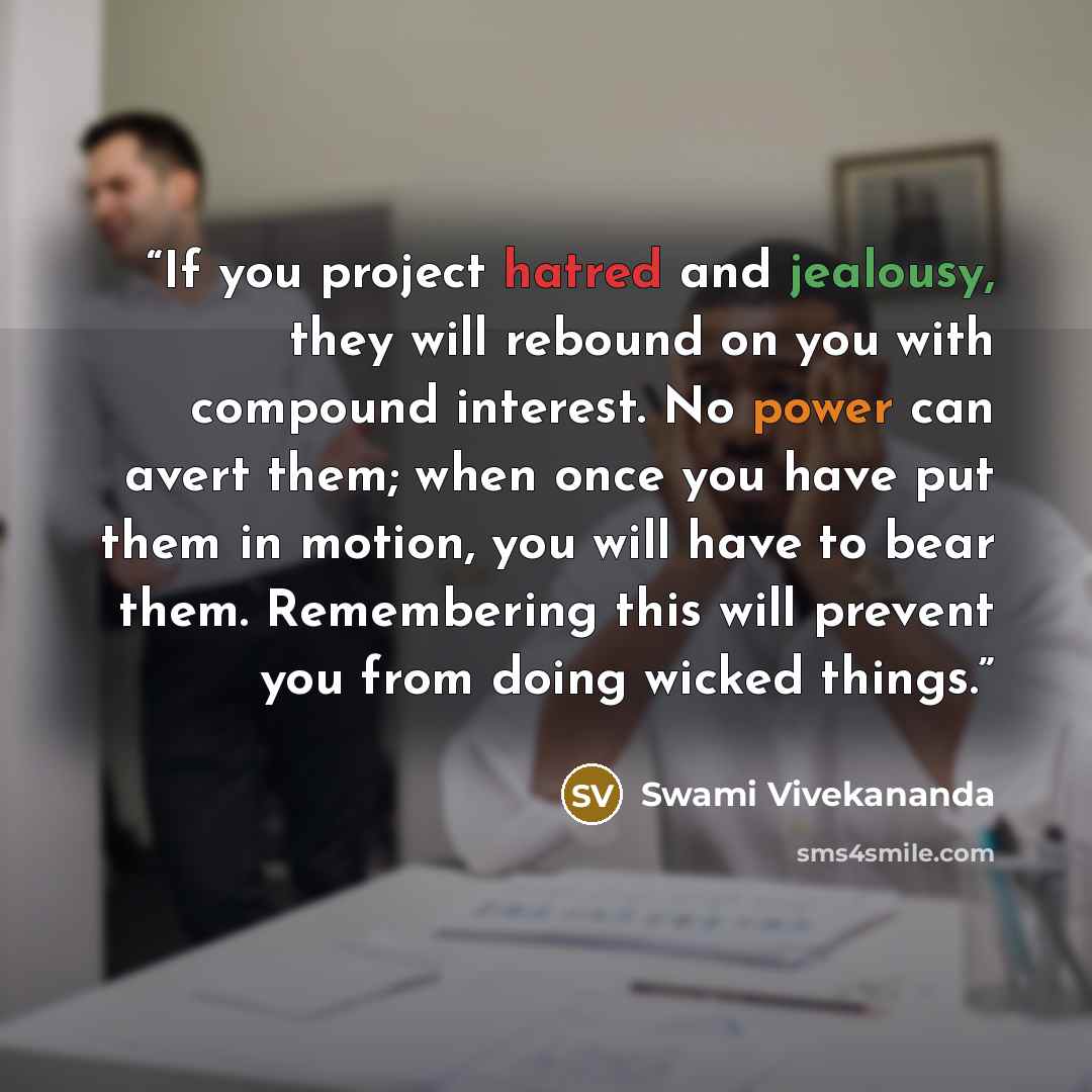“If you project hatred and jealousy, they will rebound on you with compound interest. No power can avert them; when once you have put them in motion, you will have to bear them. Remembering this will prevent you from doing wicked things.” quote by Swami Vivekananda