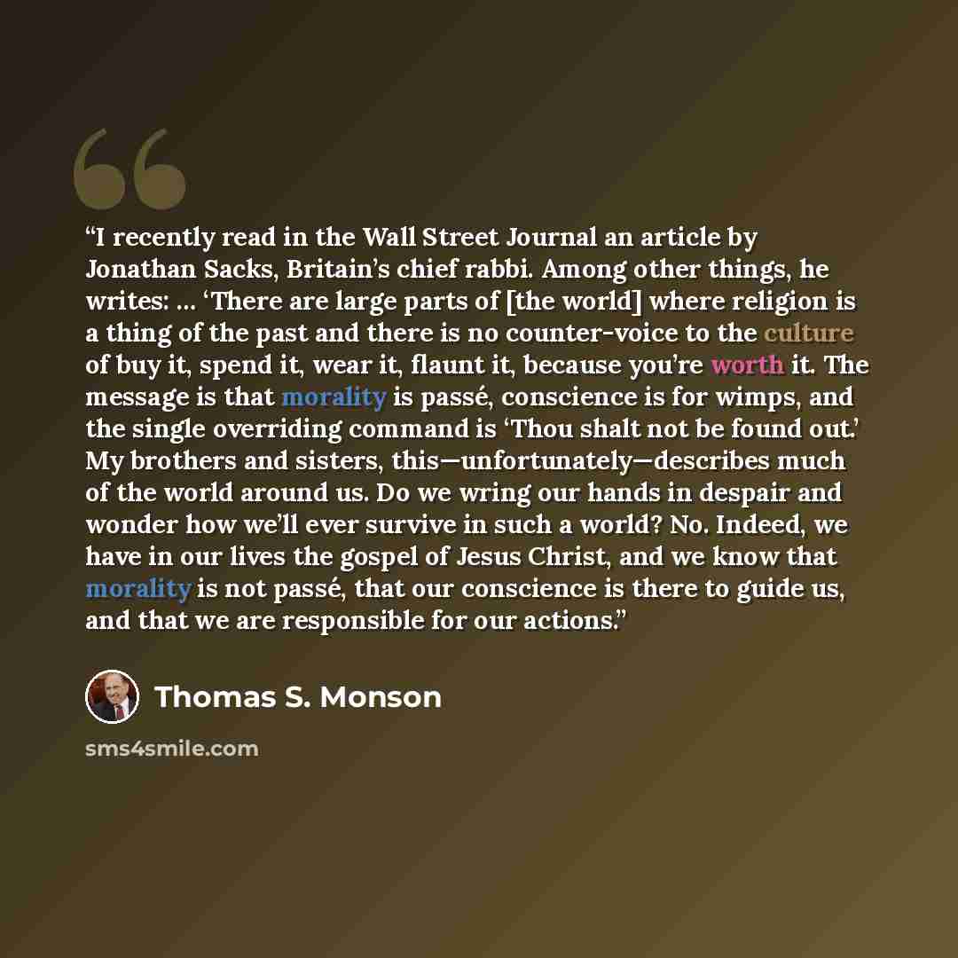 “I recently read in the Wall Street Journal an article by Jonathan Sacks, Britain’s chief rabbi. Among other things, he writes: … ‘There are large parts of [the world] where religion is a thing of the past and there is no counter-voice to the culture of buy it, spend it, wear it, flaunt it, because…” quote by Thomas S. Monson