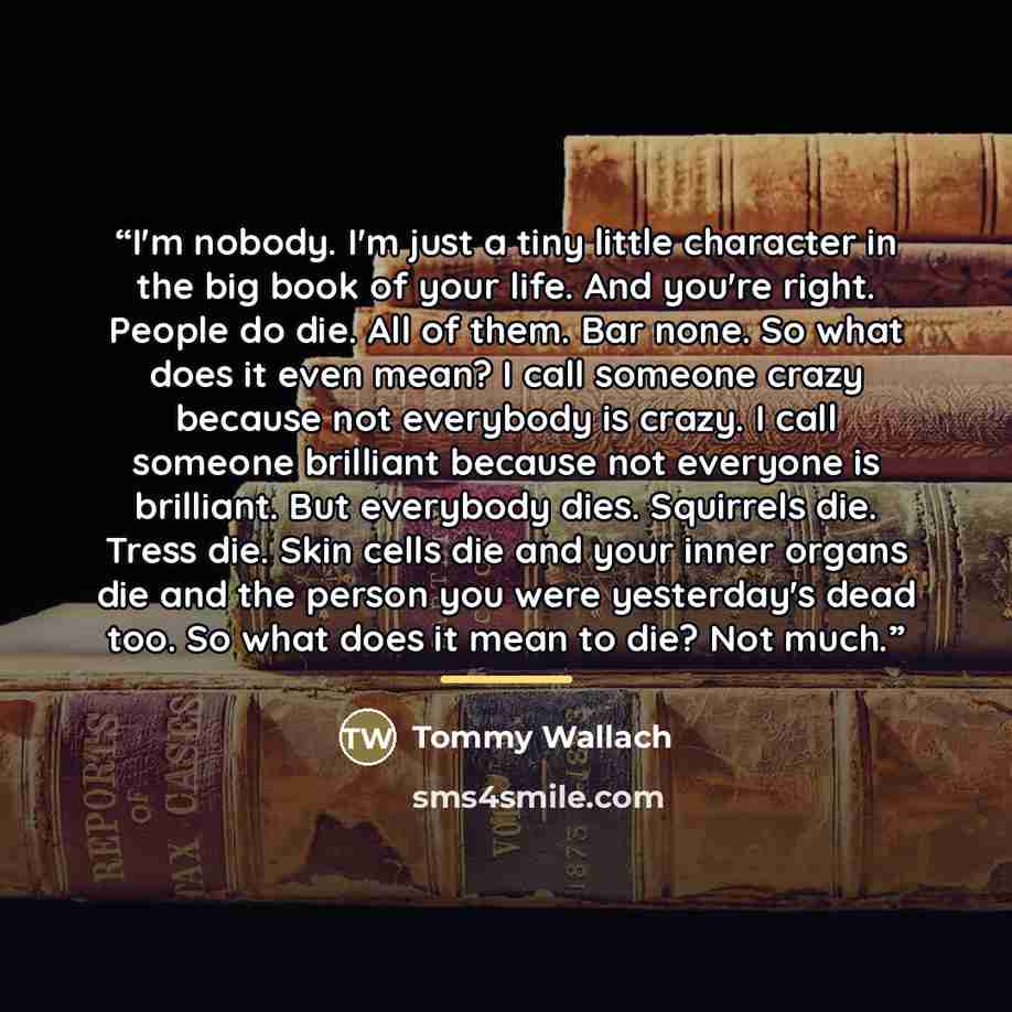 “I'm nobody. I'm just a tiny little character in the big book of your life. And you're right. People do die. All of them. Bar none. So what does it even mean? I call someone crazy because not everybody is crazy. I call someone brilliant because not everyone is brilliant. But everybody dies…” quote by Tommy Wallach