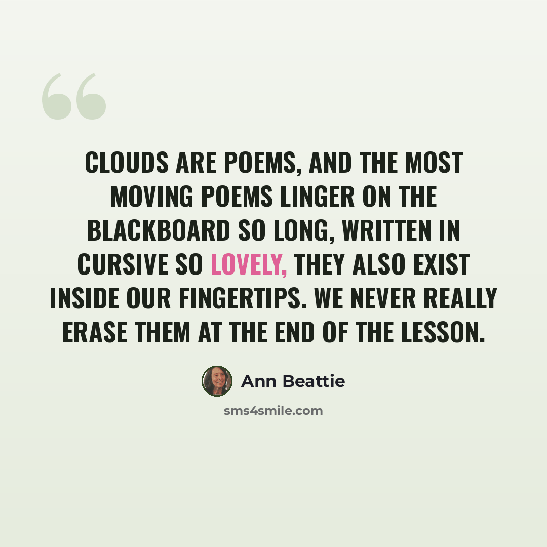 “Clouds are poems, and the most moving poems linger on the blackboard so long, written in cursive so lovely, they also exist inside our fingertips. We never really erase them at the end of the lesson.” quote by Ann Beattie
