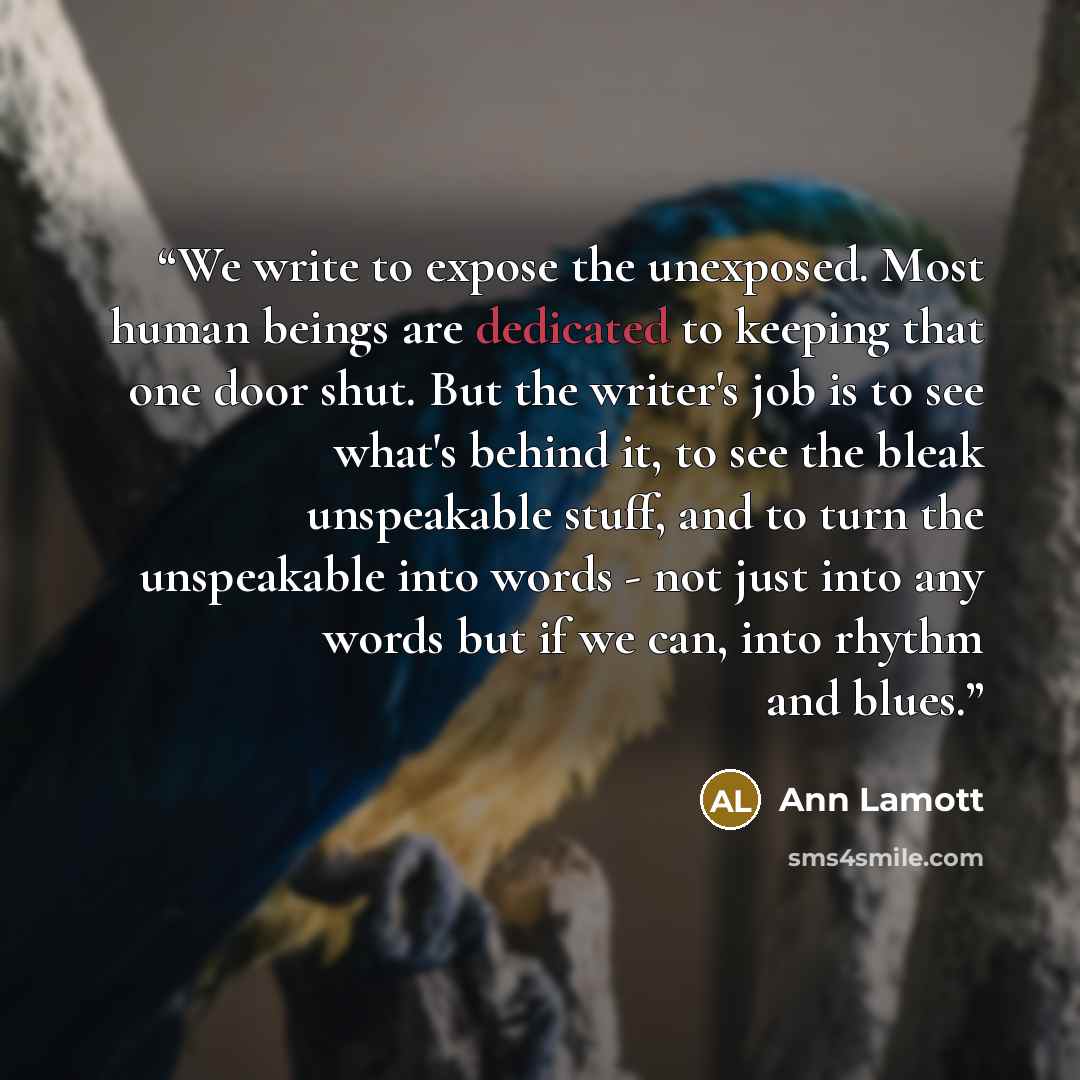 “We write to expose the unexposed. Most human beings are dedicated to keeping that one door shut. But the writer's job is to see what's behind it, to see the bleak unspeakable stuff, and to turn the unspeakable into words - not just into any words but if we can, into rhythm and blues.” quote by Ann Lamott