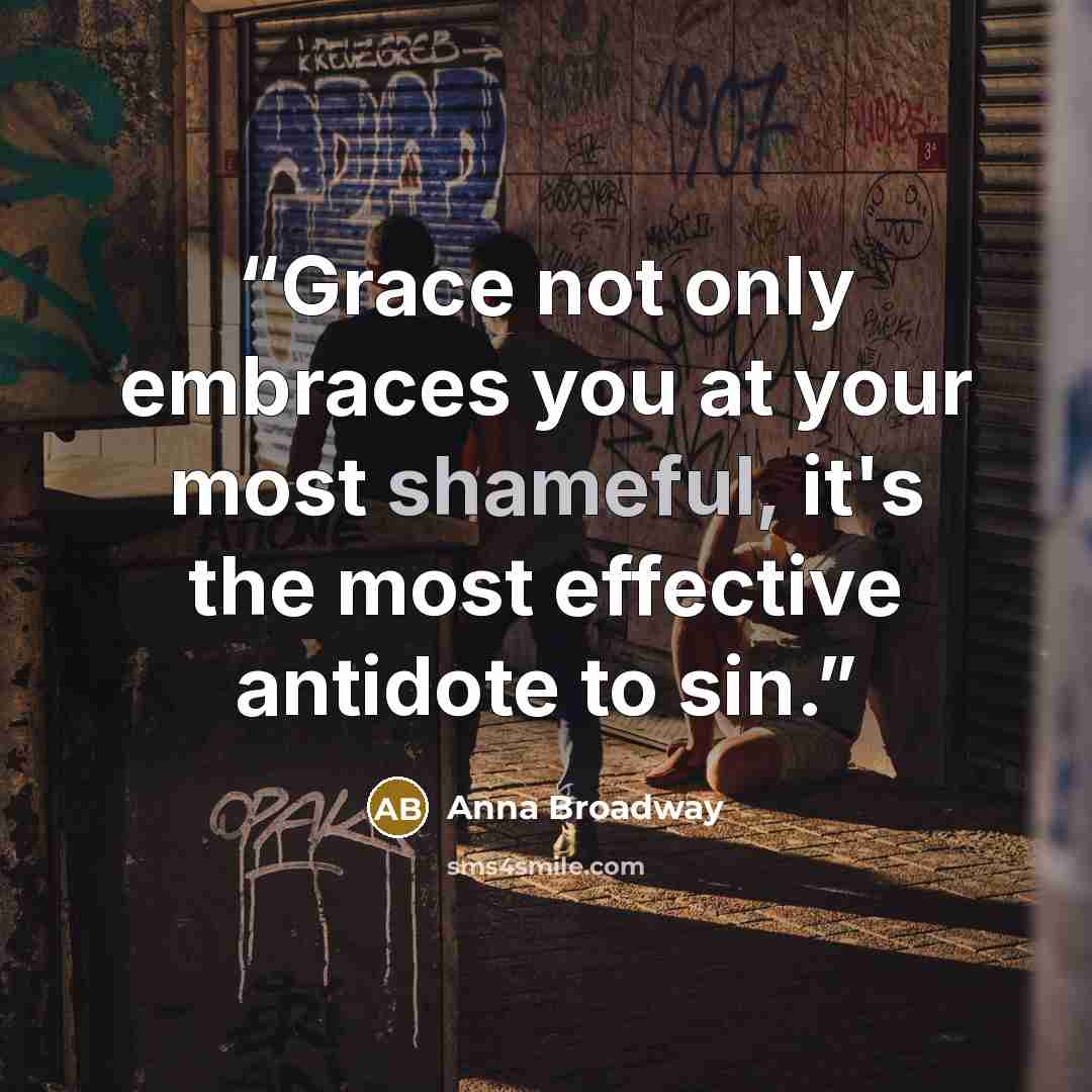 “Grace not only embraces you at your most shameful, it's the most effective antidote to sin.” quote by Anna Broadway