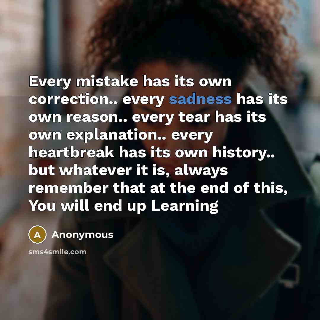 “Every mistake has its own correction.. every sadness has its own reason.. every tear has its own explanation.. every heartbreak has its own history.. but whatever it is, always remember that at the end of this, You will end up Learning” quote by Anonymous