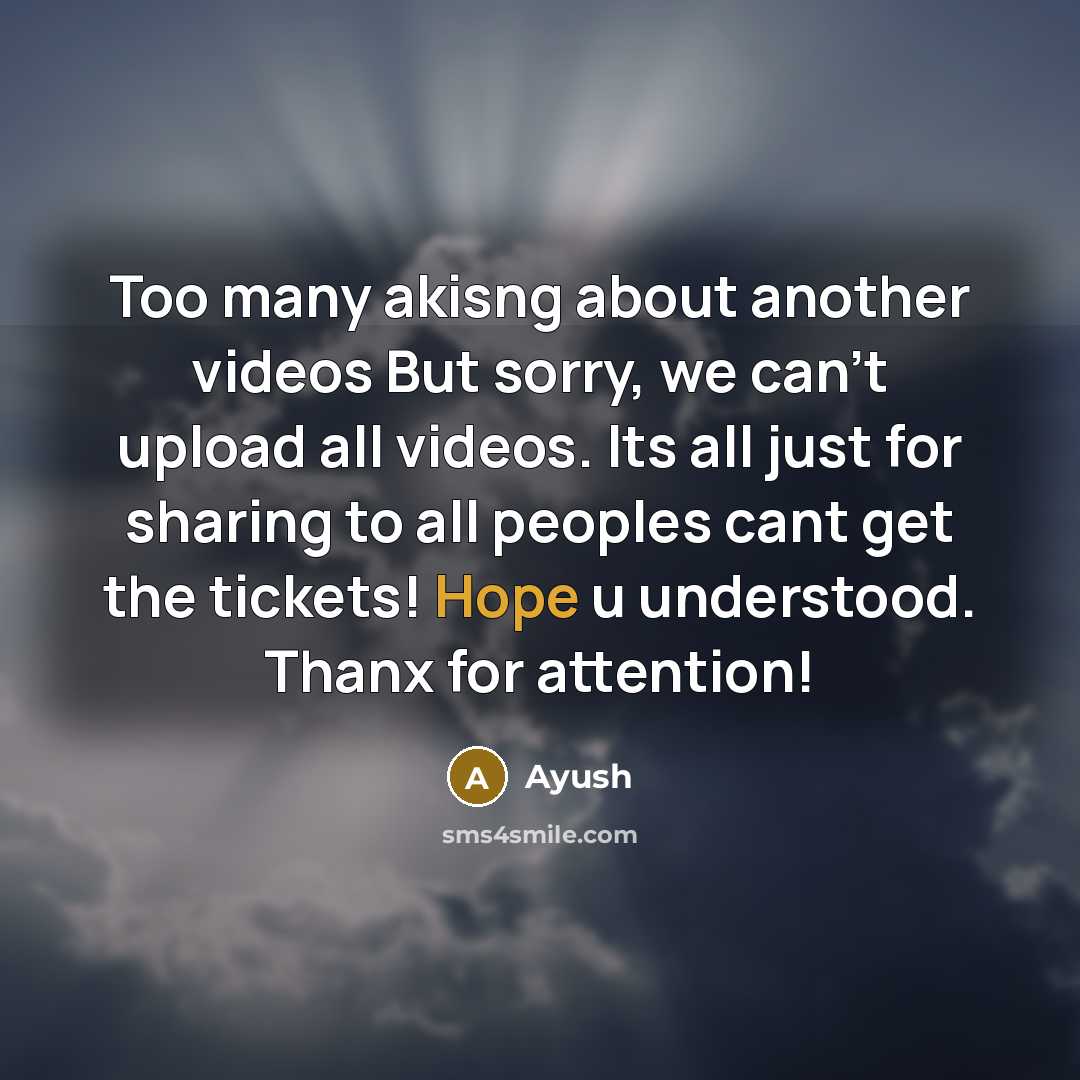 “Too many akisng about another videos But sorry, we can't upload all videos. Its all just for sharing to all peoples cant get the tickets! Hope u understood. Thanx for attention!” quote by Ayush