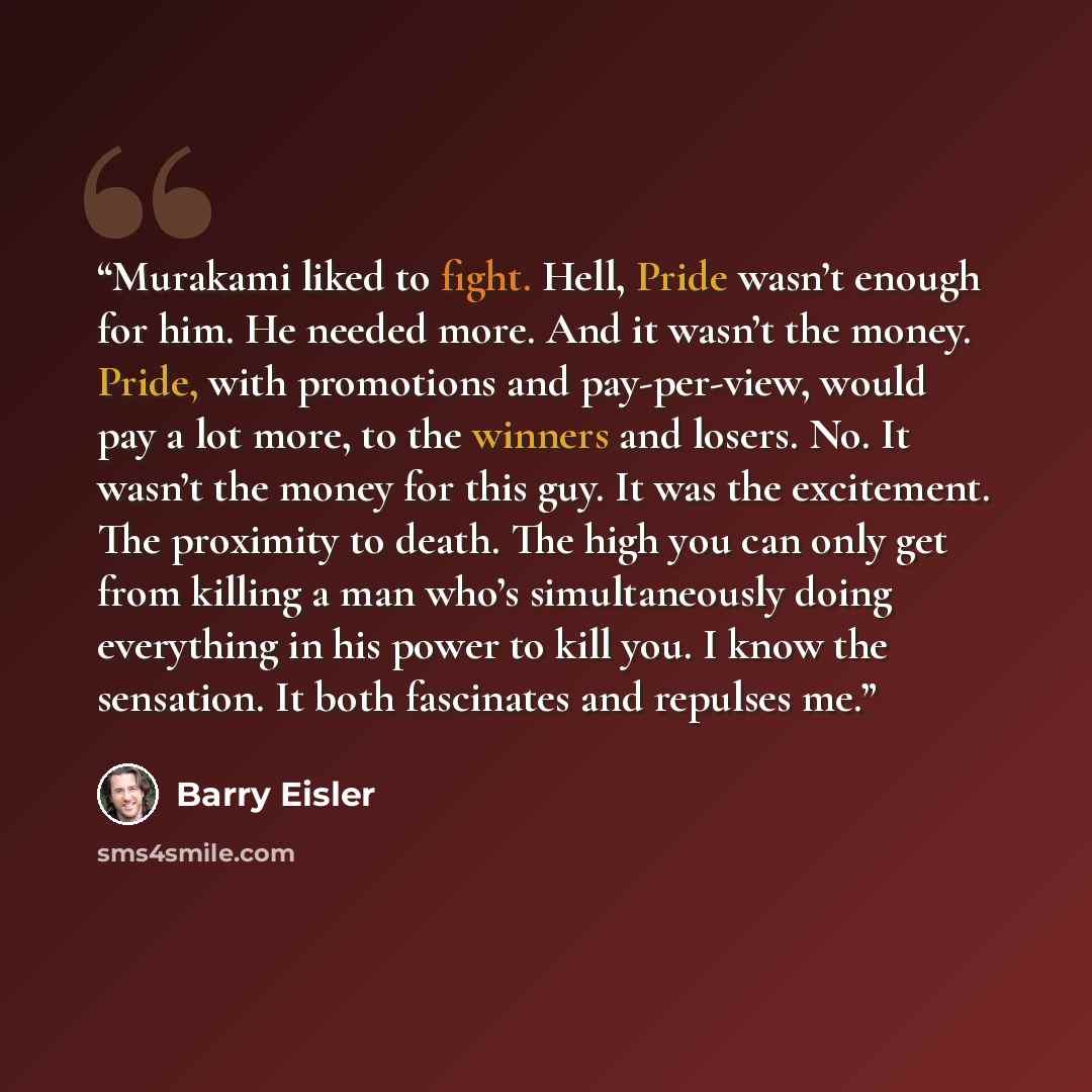 “Murakami liked to fight. Hell, Pride wasn’t enough for him. He needed more. And it wasn’t the money. Pride, with promotions and pay-per-view, would pay a lot more, to the winners and losers. No. It wasn’t the money for this guy. It was the excitement. The proximity to death. The high you can only…” quote by Barry Eisler