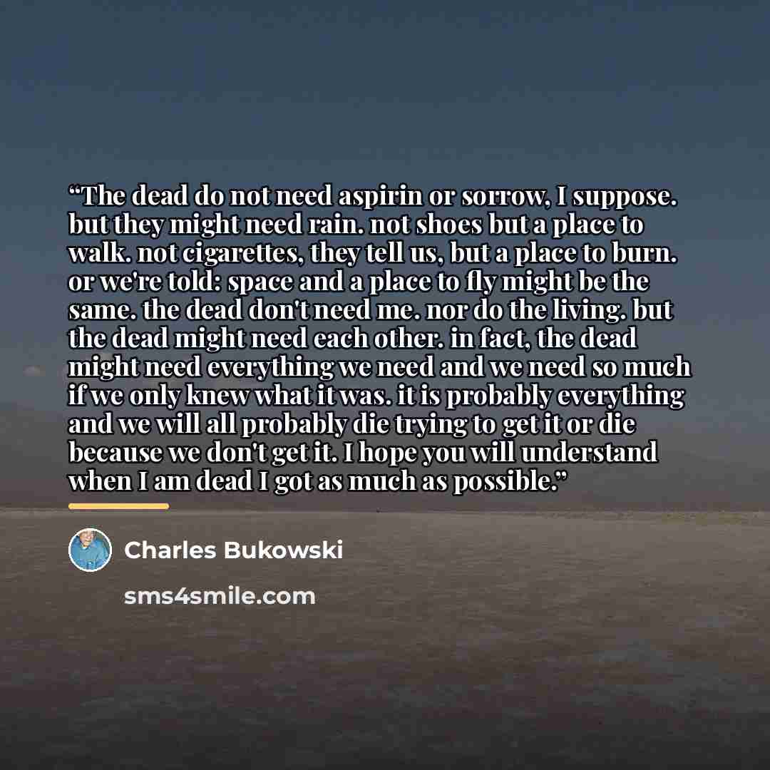 “The dead do not need aspirin or sorrow, I suppose. but they might need rain. not shoes but a place to walk. not cigarettes, they tell us, but a place to burn. or we're told: space and a place to fly might be the same. the dead don't need me. nor do the living. but the dead might need each other…” quote by Charles Bukowski
