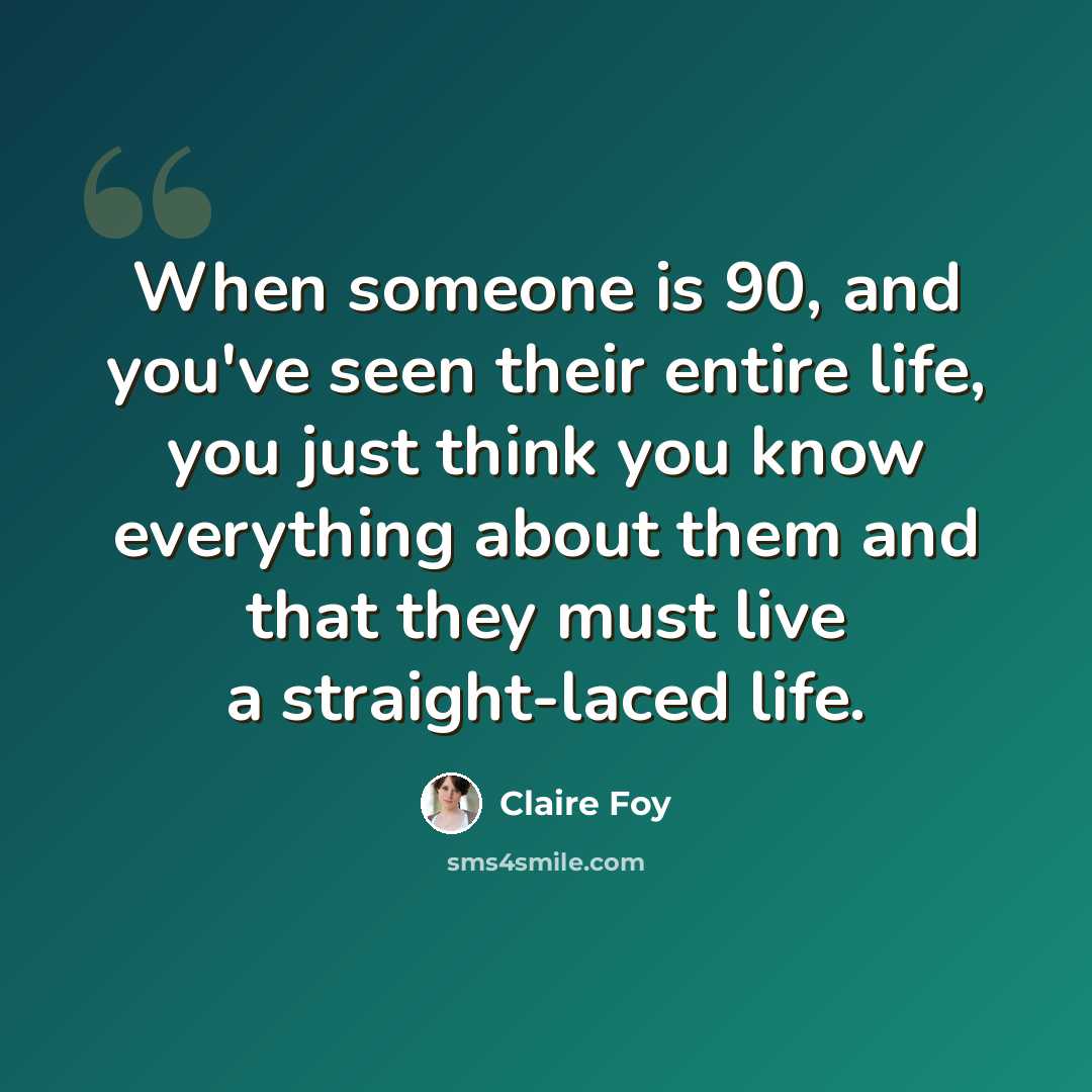 “When someone is 90, and you've seen their entire life, you just think you know everything about them and that they must live a straight-laced life.” quote by Claire Foy