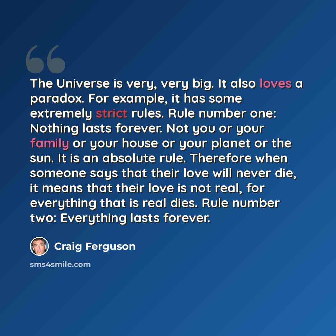“The Universe is very, very big. It also loves a paradox. For example, it has some extremely strict rules. Rule number one: Nothing lasts forever. Not you or your family or your house or your planet or the sun. It is an absolute rule. Therefore when someone says that their love will never die, it…” quote by Craig Ferguson