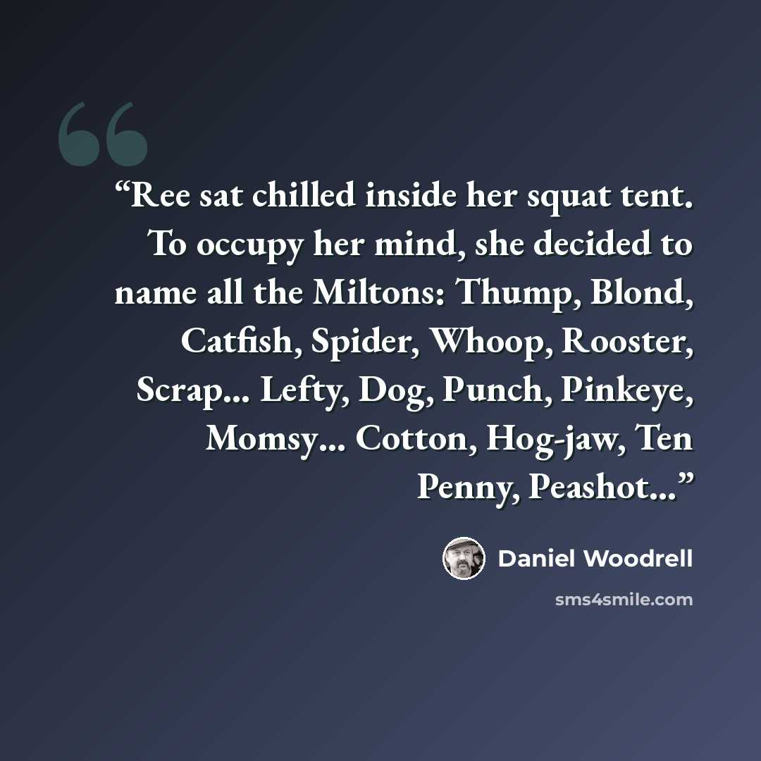 “Ree sat chilled inside her squat tent. To occupy her mind, she decided to name all the Miltons: Thump, Blond, Catfish, Spider, Whoop, Rooster, Scrap… Lefty, Dog, Punch, Pinkeye, Momsy… Cotton, Hog-jaw, Ten Penny, Peashot…” quote by Daniel Woodrell