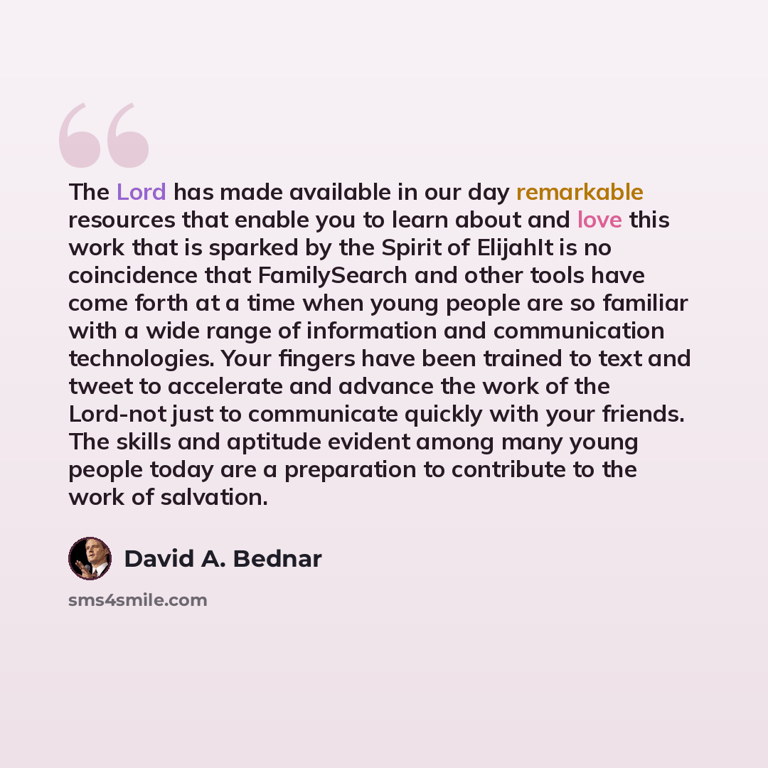 “The Lord has made available in our day remarkable resources that enable you to learn about and love this work that is sparked by the Spirit of ElijahIt is no coincidence that FamilySearch and other tools have come forth at a time when young people are so familiar with a wide range of information…” quote by David A. Bednar