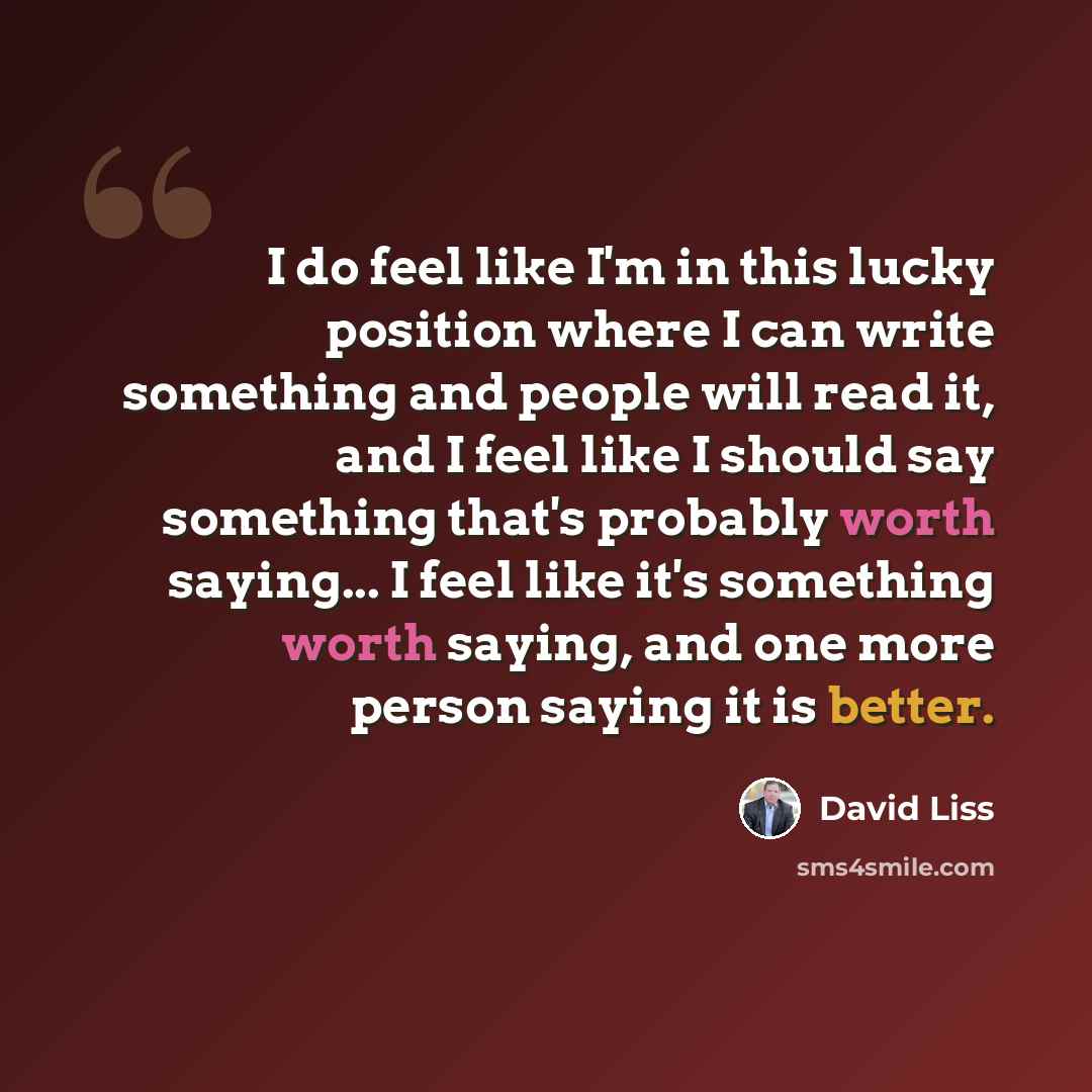 “I do feel like I'm in this lucky position where I can write something and people will read it, and I feel like I should say something that's probably worth saying... I feel like it's something worth saying, and one more person saying it is better.” quote by David Liss