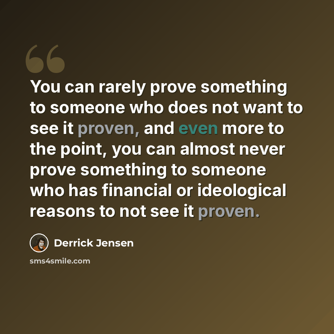 “You can rarely prove something to someone who does not want to see it proven, and even more to the point, you can almost never prove something to someone who has financial or ideological reasons to not see it proven.” quote by Derrick Jensen