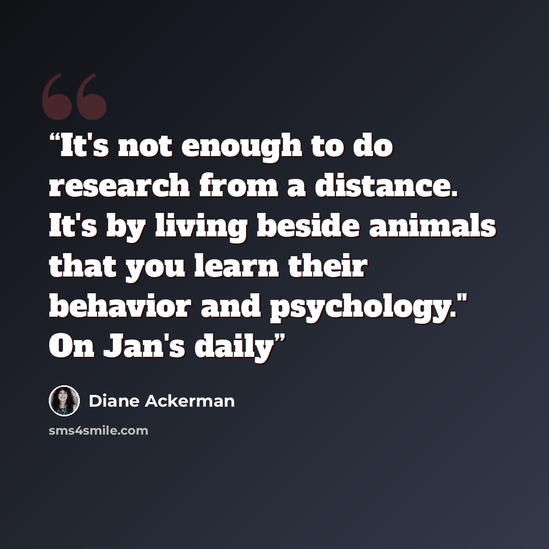 “It's not enough to do research from a distance. It's by living beside animals that you learn their behavior and psychology." On Jan's daily” quote by Diane Ackerman