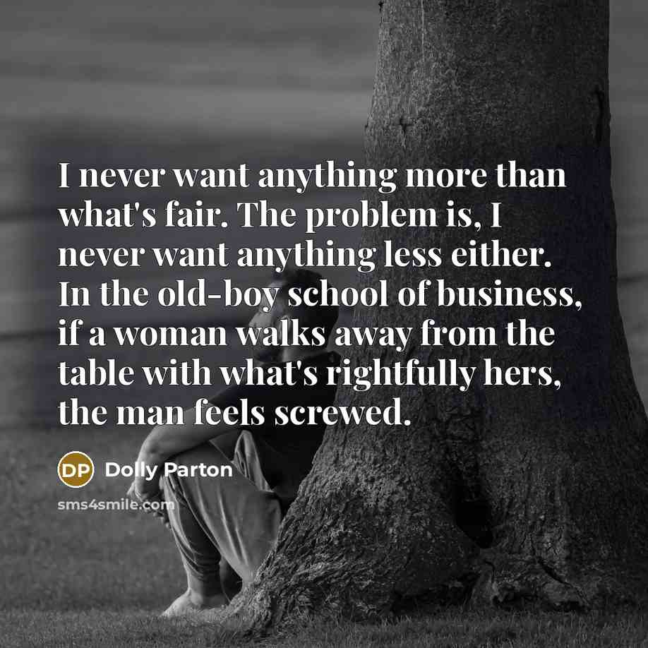 “I never want anything more than what's fair. The problem is, I never want anything less either. In the old-boy school of business, if a woman walks away from the table with what's rightfully hers, the man feels screwed.” quote by Dolly Parton