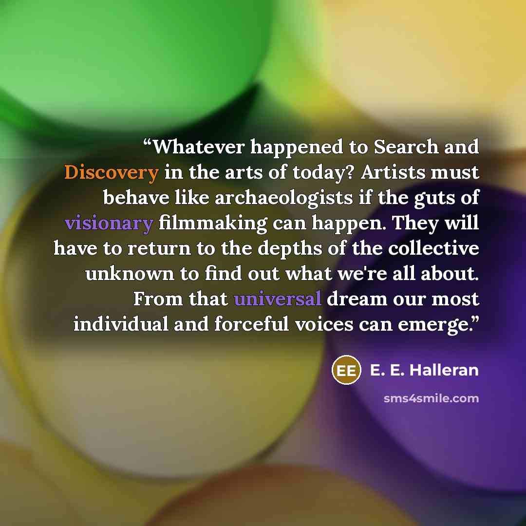 “Whatever happened to Search and Discovery in the arts of today? Artists must behave like archaeologists if the guts of visionary filmmaking can happen. They will have to return to the depths of the collective unknown to find out what we're all about. From that universal dream our most individual…” quote by E. E. Halleran