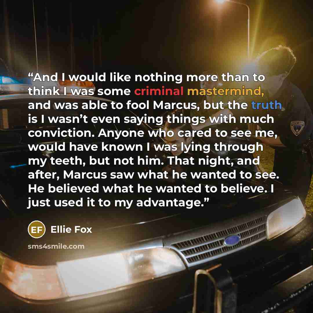 “And I would like nothing more than to think I was some criminal mastermind, and was able to fool Marcus, but the truth is I wasn’t even saying things with much conviction. Anyone who cared to see me, would have known I was lying through my teeth, but not him. That night, and after, Marcus saw what…” quote by Ellie Fox