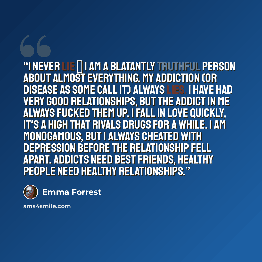 “I never lie ― I am a blatantly truthful person about almost everything. My addiction (or disease as some call it) always lies. I have had very good relationships, but the addict in me always fucked them up. I fall in love quickly, it's a high that rivals drugs for a while. I am monogamous, but I…” quote by Emma Forrest