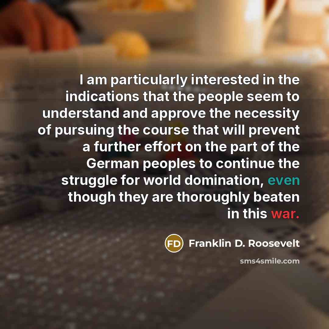 “I am particularly interested in the indications that the people seem to understand and approve the necessity of pursuing the course that will prevent a further effort on the part of the German peoples to continue the struggle for world domination, even though they are thoroughly beaten in this war.” quote by Franklin D. Roosevelt