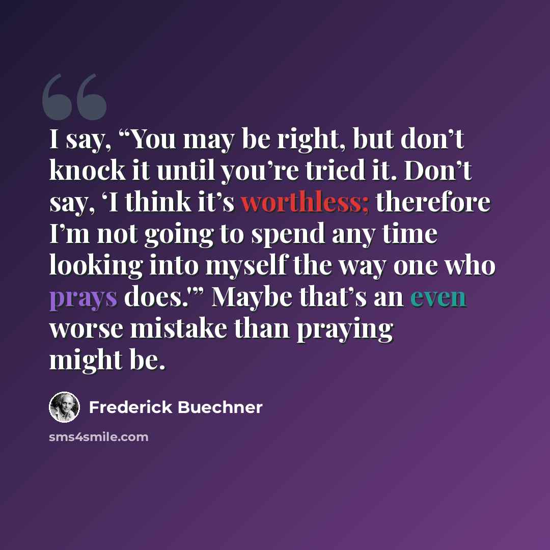 “I say, “You may be right, but don’t knock it until you’re tried it. Don’t say, ‘I think it’s worthless; therefore I’m not going to spend any time looking into myself the way one who prays does.'” Maybe that’s an even worse mistake than praying might be.” quote by Frederick Buechner