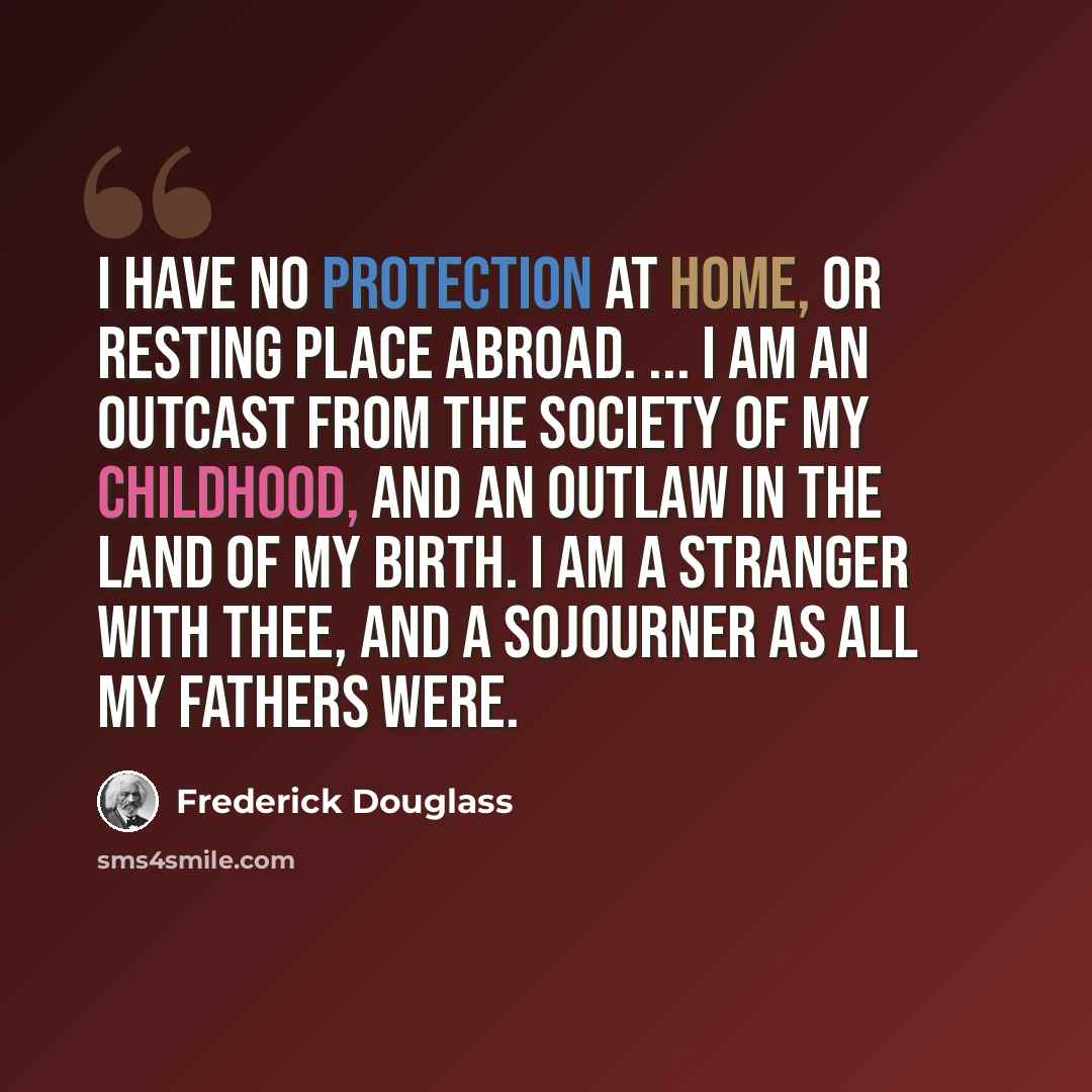 “I have no protection at home, or resting place abroad. ... I am an outcast from the society of my childhood, and an outlaw in the land of my birth. I am a stranger with thee, and a sojourner as all my fathers were.” quote by Frederick Douglass