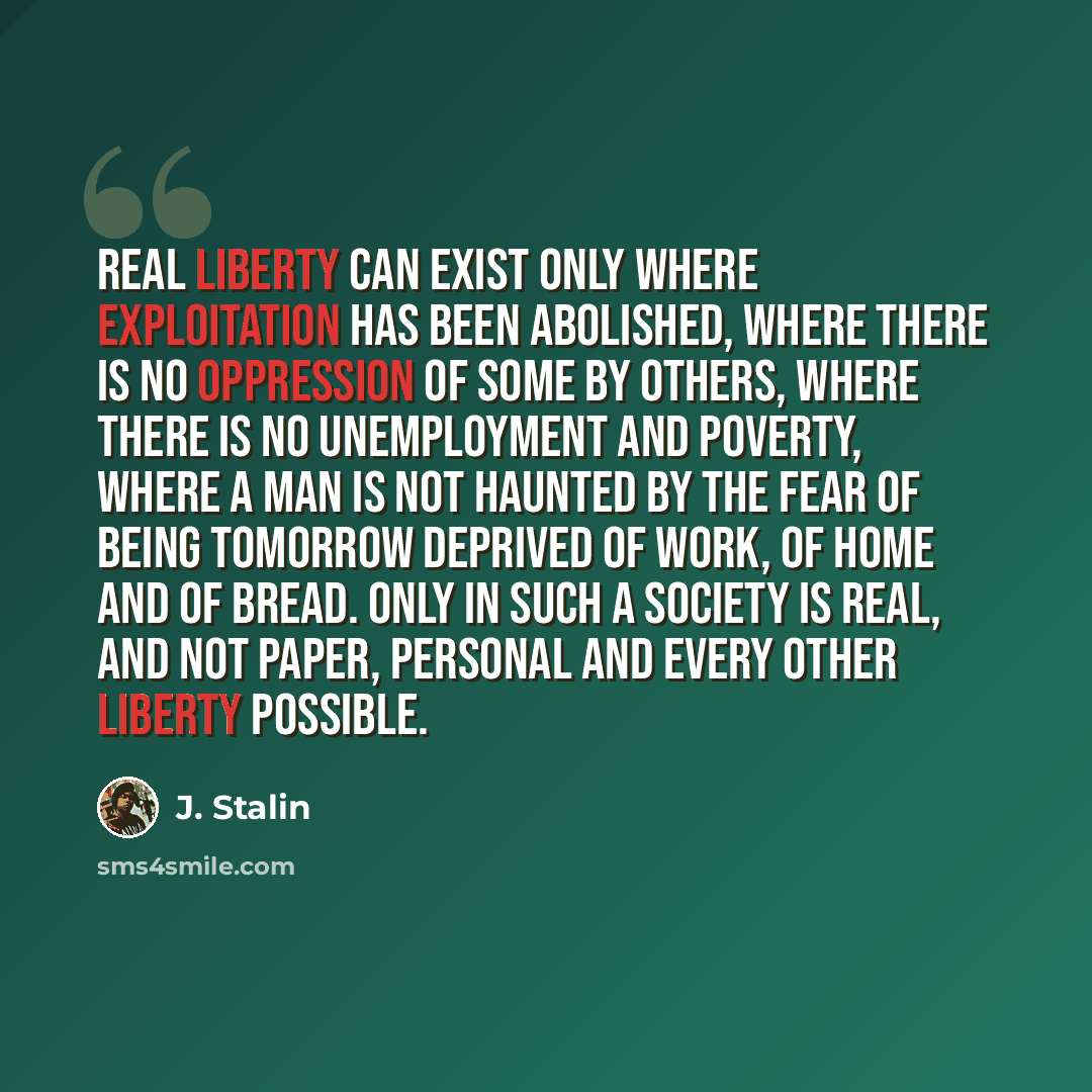 “Real liberty can exist only where exploitation has been abolished, where there is no oppression of some by others, where there is no unemployment and poverty, where a man is not haunted by the fear of being tomorrow deprived of work, of home and of bread. Only in such a society is real, and not…” quote by J. Stalin
