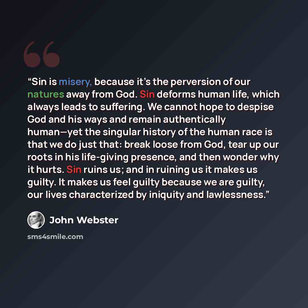 “Sin is misery, because it’s the perversion of our natures away from God. Sin deforms human life, which always leads to suffering. We cannot hope to despise God and his ways and remain authentically human—yet the singular history of the human race is that we do just that: break loose from God, tear…” quote by John Webster