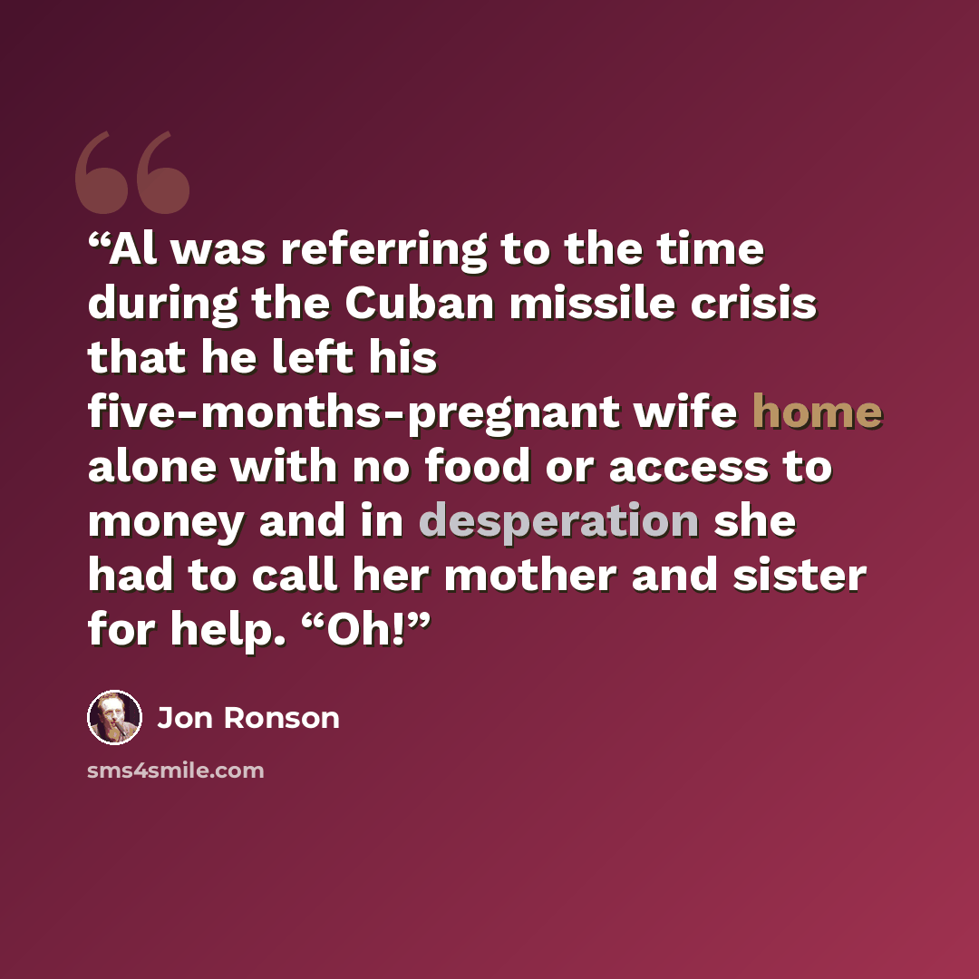 “Al was referring to the time during the Cuban missile crisis that he left his five-months-pregnant wife home alone with no food or access to money and in desperation she had to call her mother and sister for help. “Oh!” quote by Jon Ronson