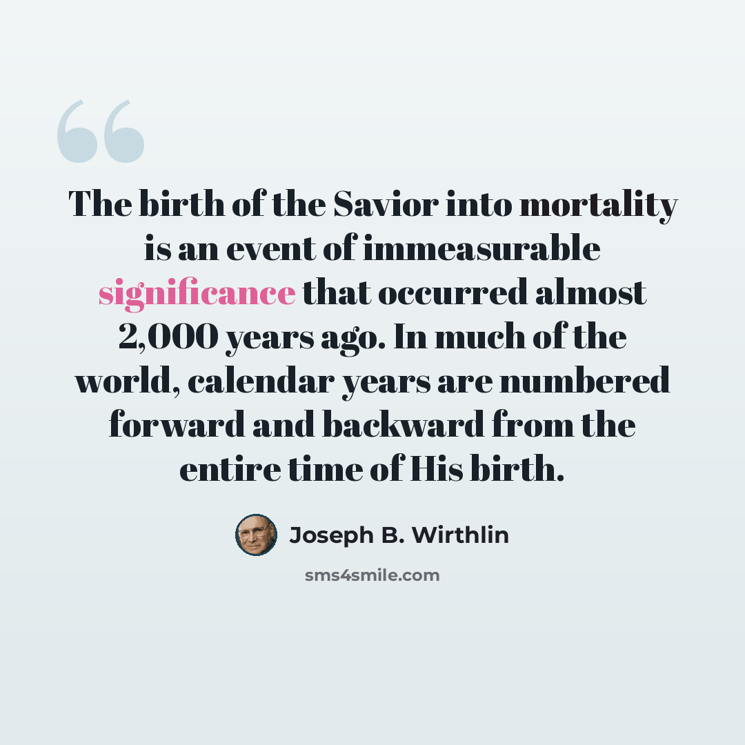 “The birth of the Savior into mortality is an event of immeasurable significance that occurred almost 2,000 years ago. In much of the world, calendar years are numbered forward and backward from the entire time of His birth.” quote by Joseph B. Wirthlin