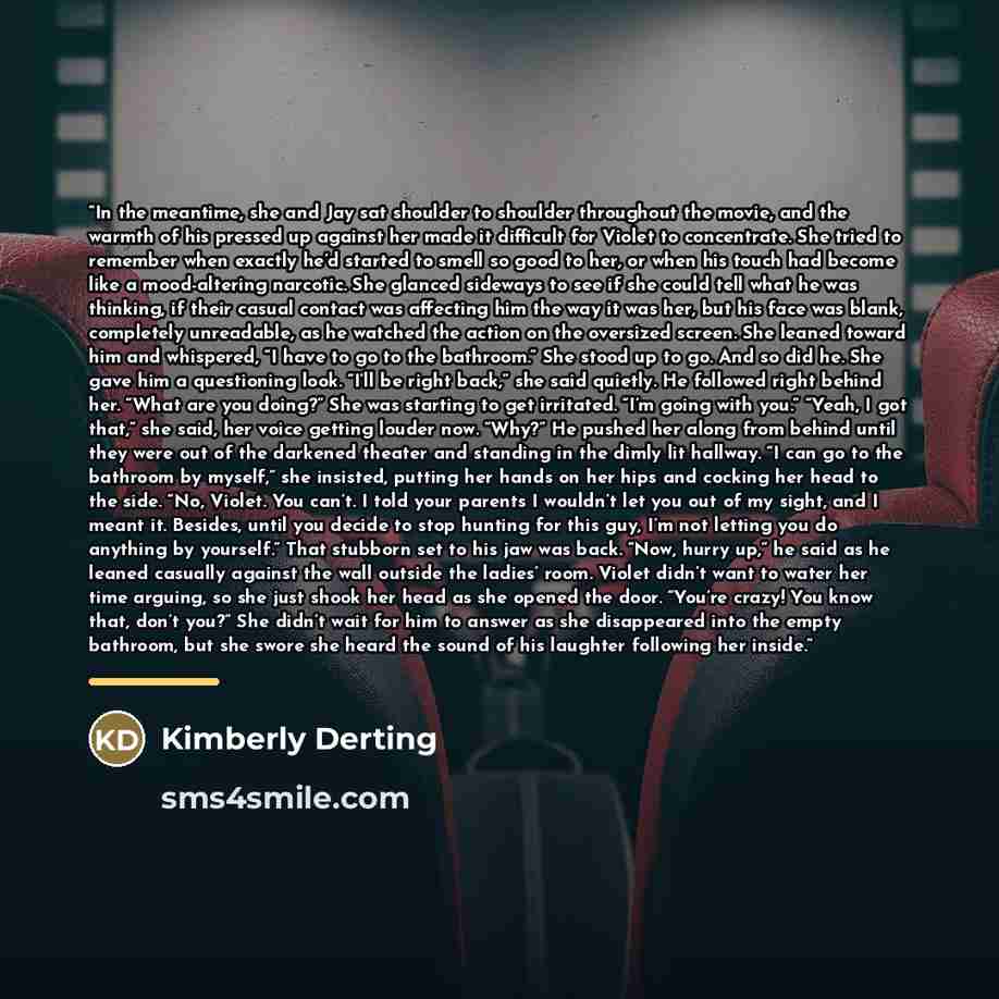 “In the meantime, she and Jay sat shoulder to shoulder throughout the movie, and the warmth of his pressed up against her made it difficult for Violet to concentrate. She tried to remember when exactly he’d started to smell so good to her, or when his touch had become like a mood-altering narcotic…” quote by Kimberly Derting