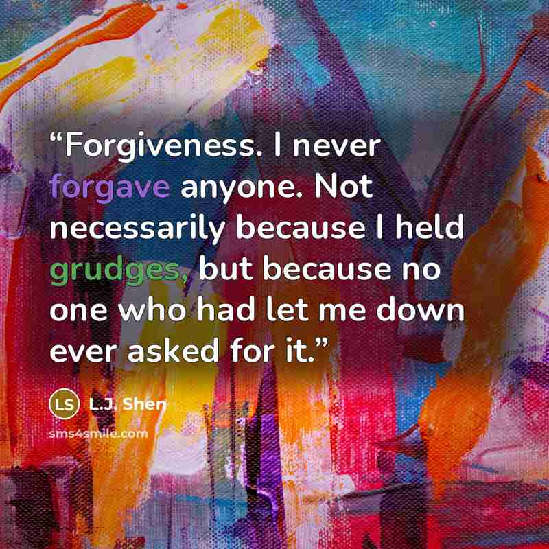 “Forgiveness. I never forgave anyone. Not necessarily because I held grudges, but because no one who had let me down ever asked for it.” quote by L.J. Shen