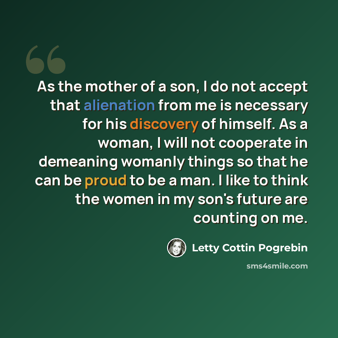 “As the mother of a son, I do not accept that alienation from me is necessary for his discovery of himself. As a woman, I will not cooperate in demeaning womanly things so that he can be proud to be a man. I like to think the women in my son's future are counting on me.” quote by Letty Cottin Pogrebin