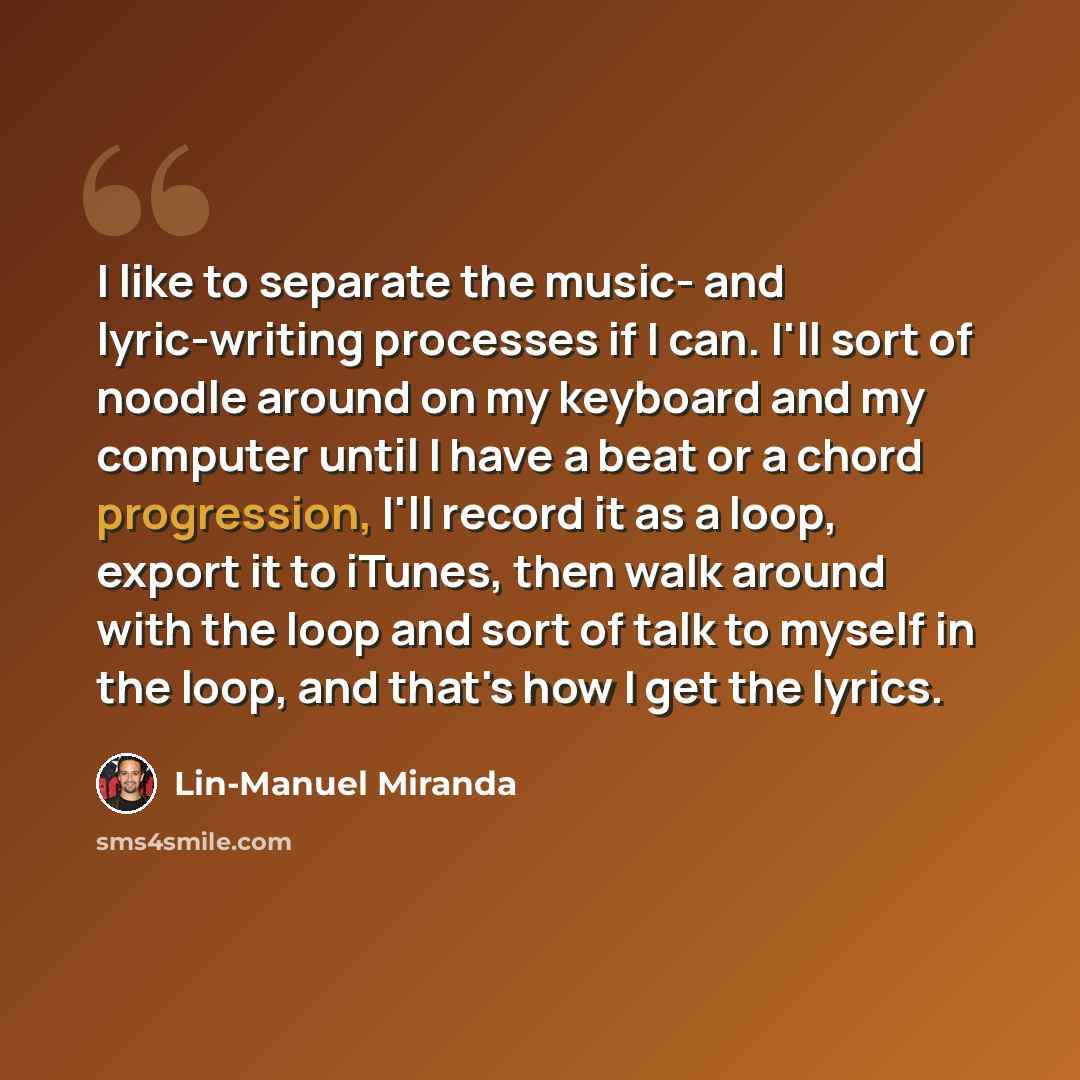 “I like to separate the music- and lyric-writing processes if I can. I'll sort of noodle around on my keyboard and my computer until I have a beat or a chord progression, I'll record it as a loop, export it to iTunes, then walk around with the loop and sort of talk to myself in the loop, and that's…” quote by Lin-Manuel Miranda