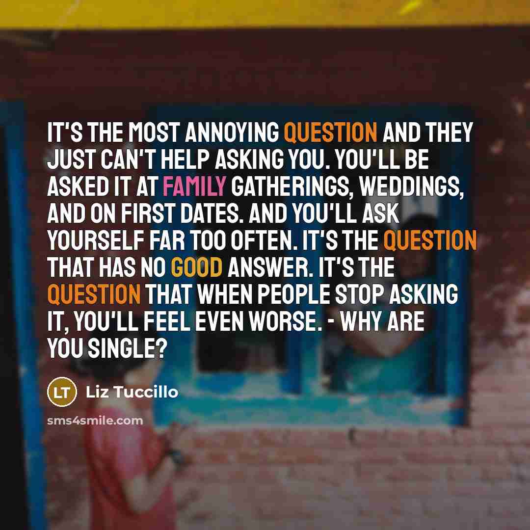 “It's the most annoying question and they just can't help asking you. You'll be asked it at family gatherings, weddings, and on first dates. And you'll ask yourself far too often. It's the question that has no good answer. It's the question that when people stop asking it, you'll feel even worse…” quote by Liz Tuccillo