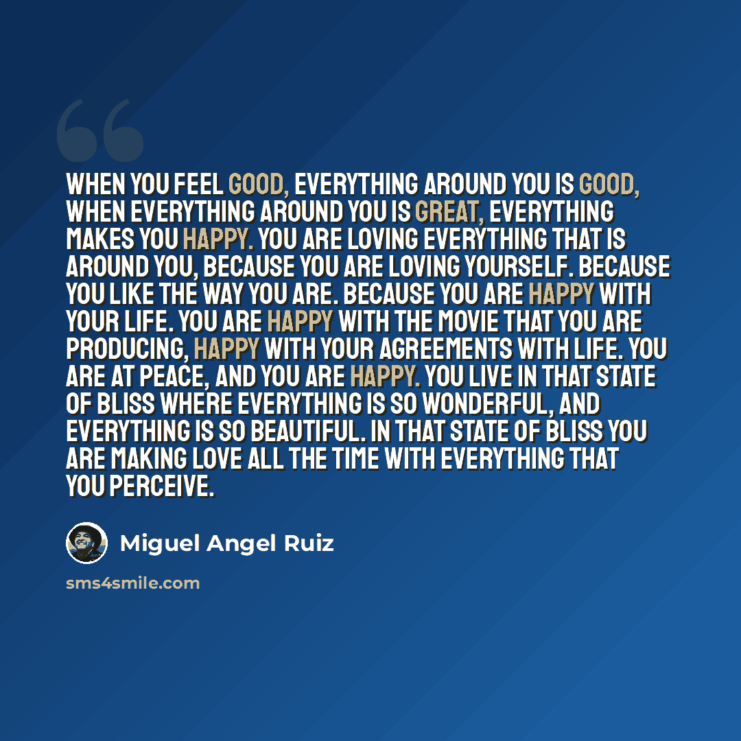 “When you feel good, everything around you is good, when everything around you is great, everything makes you happy. You are loving everything that is around you, because you are loving yourself. Because you like the way you are. Because you are happy with your life. You are happy with the movie…” quote by Miguel Angel Ruiz